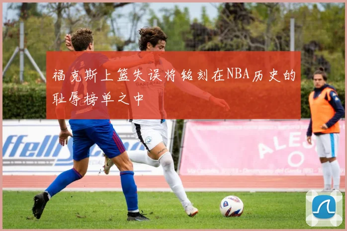 福克斯上篮失误将铭刻在NBA历史的耻辱榜单之中
