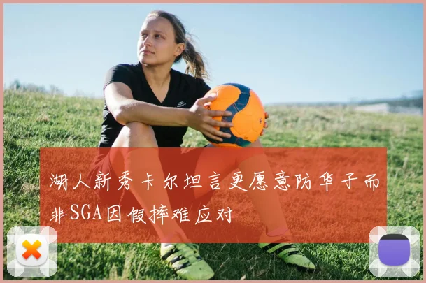 湖人新秀卡尔坦言更愿意防华子而非SGA因假摔难应对
