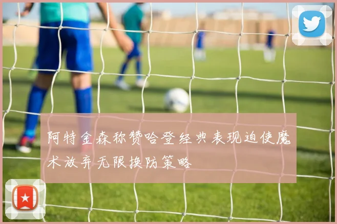 阿特金森称赞哈登经典表现迫使魔术放弃无限换防策略
