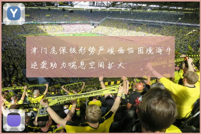 津门虎保级形势严峻面临困境海牛逆袭助力喘息空间扩大