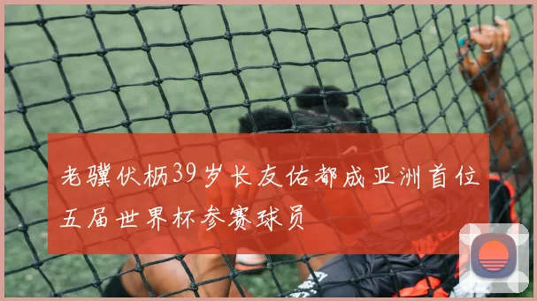 老骥伏枥39岁长友佑都成亚洲首位五届世界杯参赛球员