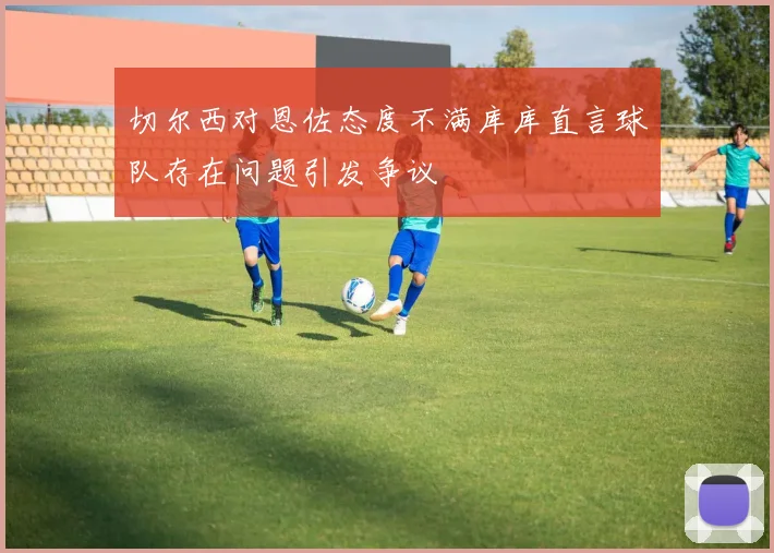 切尔西对恩佐态度不满库库直言球队存在问题引发争议