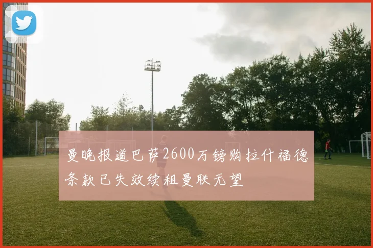 曼晚报道巴萨2600万镑购拉什福德条款已失效续租曼联无望