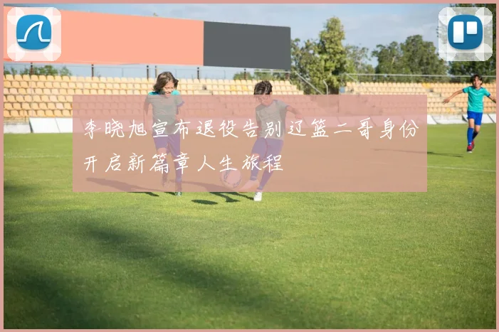 李晓旭宣布退役告别辽篮二哥身份开启新篇章人生旅程