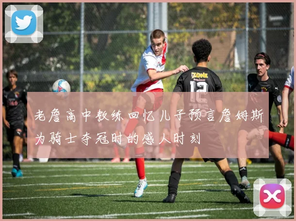 老詹高中教练回忆儿子预言詹姆斯为骑士夺冠时的感人时刻