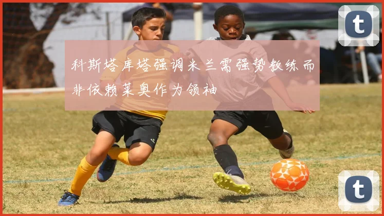 科斯塔库塔强调米兰需强势教练而非依赖莱奥作为领袖