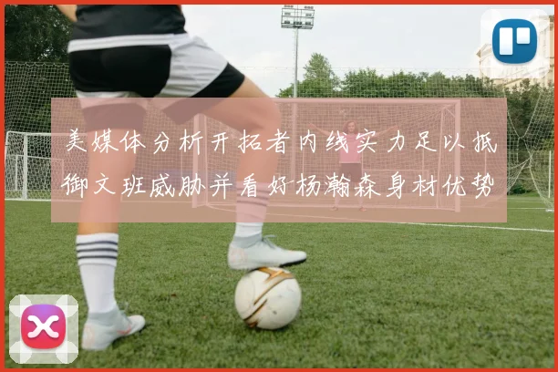 美媒体分析开拓者内线实力足以抵御文班威胁并看好杨瀚森身材优势