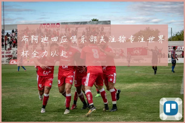 布阿迪回应俱乐部关注称专注世界杯全力以赴