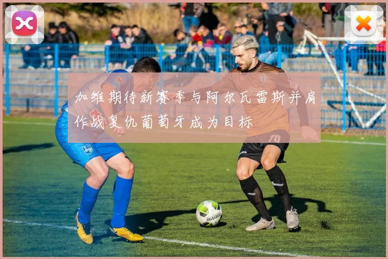 加维期待新赛季与阿尔瓦雷斯并肩作战复仇葡萄牙成为目标