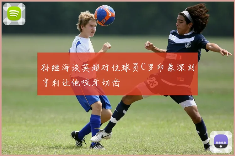 孙继海谈英超对位球员C罗印象深刻亨利让他咬牙切齿