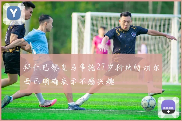拜仁巴黎皇马争抢27岁科纳特切尔西已明确表示不感兴趣
