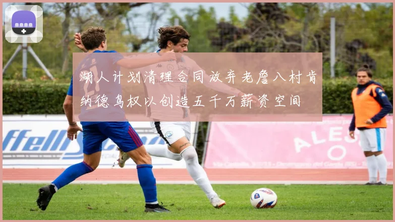 湖人计划清理合同放弃老詹八村肯纳德鸟权以创造五千万薪资空间