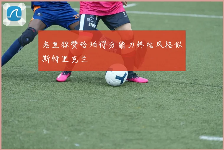 老里称赞哈珀得分能力终结风格似斯特里克兰