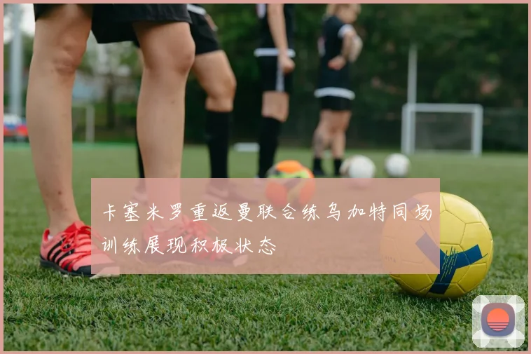 卡塞米罗重返曼联合练乌加特同场训练展现积极状态