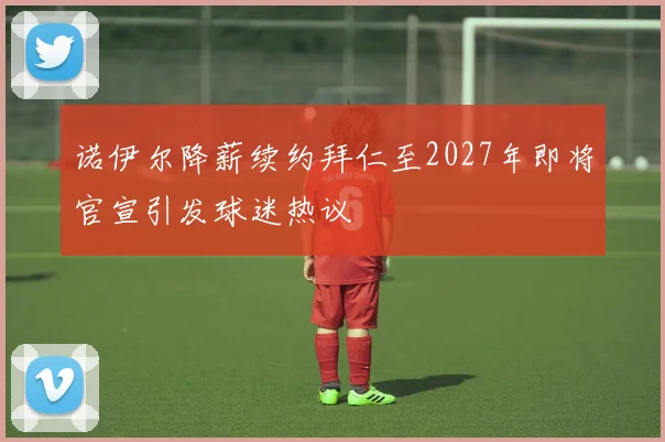 诺伊尔降薪续约拜仁至2027年即将官宣引发球迷热议