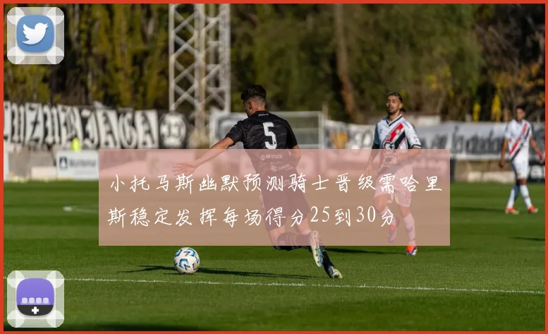 小托马斯幽默预测骑士晋级需哈里斯稳定发挥每场得分25到30分
