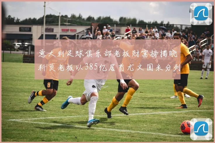 意大利足球俱乐部老板财富榜揭晓科莫老板以385亿居首尤文国米分列第六第七