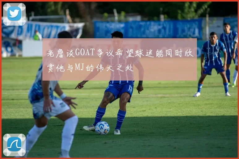 老詹谈GOAT争议希望球迷能同时欣赏他与MJ的伟大之处
