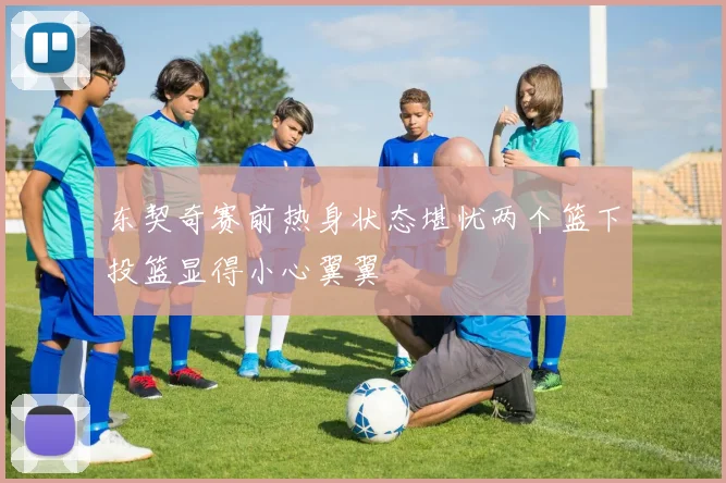 东契奇赛前热身状态堪忧两个篮下投篮显得小心翼翼
