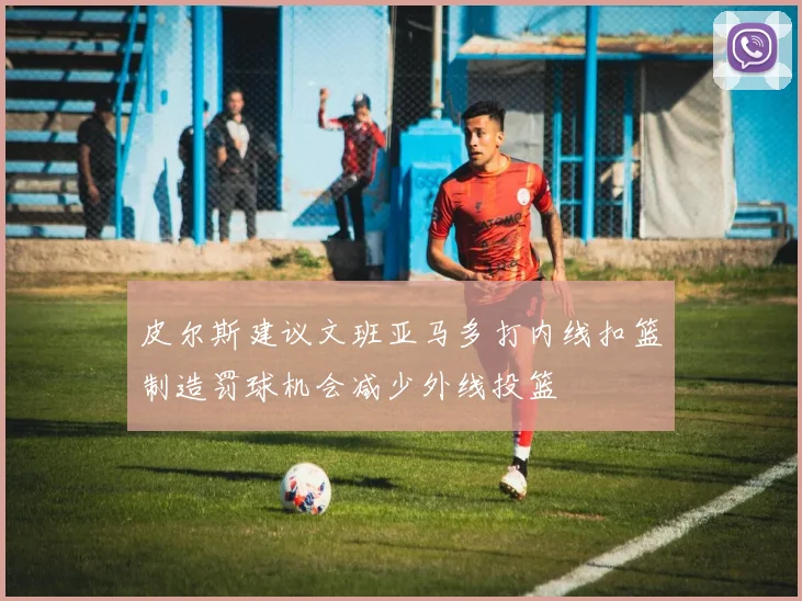 皮尔斯建议文班亚马多打内线扣篮制造罚球机会减少外线投篮