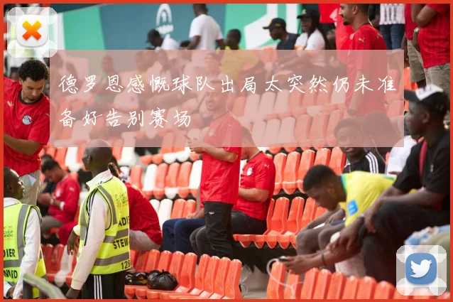德罗恩感慨球队出局太突然仍未准备好告别赛场