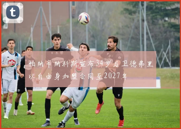 帕纳辛纳科斯宣布34岁后卫德弗里以自由身加盟合同至2027年