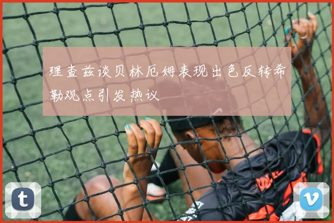 理查兹谈贝林厄姆表现出色反转希勒观点引发热议